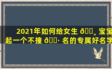 2021年如何给女生 🕸 宝宝起一个不撞 🕷 名的专属好名字